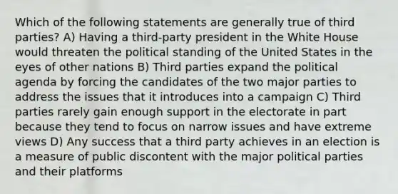 Which of the following statements are generally true of third parties? A) Having a third-party president in the White House would threaten the political standing of the United States in the eyes of other nations B) Third parties expand the political agenda by forcing the candidates of the two major parties to address the issues that it introduces into a campaign C) Third parties rarely gain enough support in the electorate in part because they tend to focus on narrow issues and have extreme views D) Any success that a third party achieves in an election is a measure of public discontent with the major political parties and their platforms