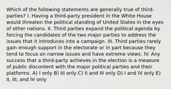 Which of the following statements are generally true of third-parties? I. Having a third-party president in the White House would threaten the political standing of United States in the eyes of other nations. II. Third parties expand the political agenda by forcing the candidates of the two major parties to address the issues that it introduces into a campaign. III. Third parties rarely gain enough support in the electorate or in part because they tend to focus on narrow issues and have extreme views. IV. Any success that a third-party achieves in the election is a measure of public discontent with the major political parties and their platforms. A) I only B) III only C) II and III only D) I and IV only E) II, III, and IV only