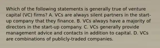 Which of the following statements is generally true of venture capital (VC) firms? A. VCs are always silent partners in the start-up company that they finance. B. VCs always have a majority of directors in the start-up company. C. VCs generally provide management advice and contacts in addition to capital. D. VCs are combinations of publicly-traded companies.