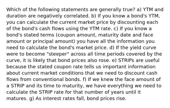 Which of the following statements are generally true? a) YTM and duration are negatively correlated. b) If you know a bond's YTM, you can calculate the current market price by discounting each of the bond's cash flows using the YTM rate. c) If you know a bond's stated terms (coupon amount, maturity date and face amount or principal amount) you have all the information you need to calculate the bond's market price. d) If the yield curve were to become "steeper" across all time periods covered by the curve, it is likely that bond prices also rose. e) STRIPs are useful because the stated coupon rate tells us important information about current market conditions that we need to discount cash flows from conventional bonds. f) If we knew the face amount of a STRIP and its time to maturity, we have everything we need to calculate the STRIP rate for that number of years until it matures. g) As interest rates fall, bond prices rise.