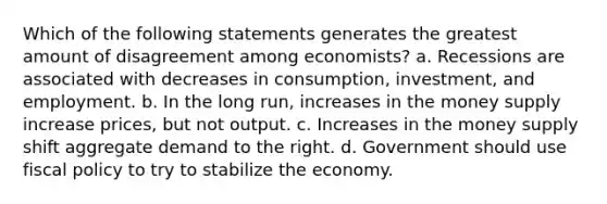 Which of the following statements generates the greatest amount of disagreement among economists? a. Recessions are associated with decreases in consumption, investment, and employment. b. In the long run, increases in the money supply increase prices, but not output. c. Increases in the money supply shift aggregate demand to the right. d. Government should use <a href='https://www.questionai.com/knowledge/kPTgdbKdvz-fiscal-policy' class='anchor-knowledge'>fiscal policy</a> to try to stabilize the economy.