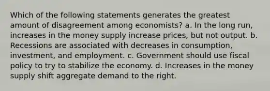 Which of the following statements generates the greatest amount of disagreement among economists? a. In the long run, increases in the money supply increase prices, but not output. b. Recessions are associated with decreases in consumption, investment, and employment. c. Government should use fiscal policy to try to stabilize the economy. d. Increases in the money supply shift aggregate demand to the right.