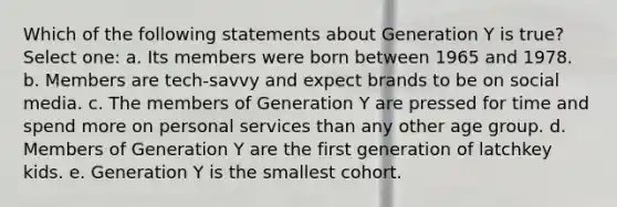 Which of the following statements about Generation Y is true? Select one: a. Its members were born between 1965 and 1978. b. Members are tech-savvy and expect brands to be on social media. c. The members of Generation Y are pressed for time and spend more on personal services than any other age group. d. Members of Generation Y are the first generation of latchkey kids. e. Generation Y is the smallest cohort.