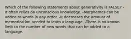 Which of the following statements about generativity is FALSE? -It often relies on unconscious knowledge. -Morphemes can be added to words in any order. -It decreases the amount of memorization needed to learn a language. -There is no known limit to the number of new words that can be added to a language.