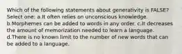 Which of the following statements about generativity is FALSE? Select one: a.It often relies on unconscious knowledge. b.Morphemes can be added to words in any order. c.It decreases the amount of memorization needed to learn a language. d.There is no known limit to the number of new words that can be added to a language.