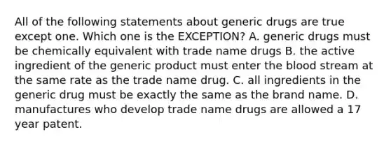 All of the following statements about generic drugs are true except one. Which one is the EXCEPTION? A. generic drugs must be chemically equivalent with trade name drugs B. the active ingredient of the generic product must enter the blood stream at the same rate as the trade name drug. C. all ingredients in the generic drug must be exactly the same as the brand name. D. manufactures who develop trade name drugs are allowed a 17 year patent.