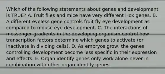 Which of the following statements about genes and development is TRUE? A. Fruit flies and mice have very different Hox genes. B. A different eyeless gene controls fruit fly eye development as compared to mouse eye development. C. The interactions of messenger gradients in the developing organism control how transcription factors determine which genes to activate (or inactivate in dividing cells). D. As embryos grow, the genes controlling development become less specific in their expression and effects. E. Organ identify genes only work alone-never in combination with other organ identify genes.