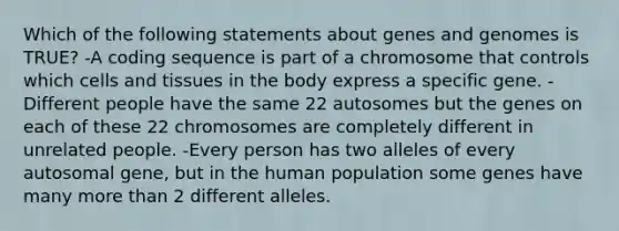 Which of the following statements about genes and genomes is TRUE? -A coding sequence is part of a chromosome that controls which cells and tissues in the body express a specific gene. -Different people have the same 22 autosomes but the genes on each of these 22 chromosomes are completely different in unrelated people. -Every person has two alleles of every autosomal gene, but in the human population some genes have many <a href='https://www.questionai.com/knowledge/keWHlEPx42-more-than' class='anchor-knowledge'>more than</a> 2 different alleles.