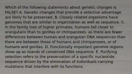 Which of the following statements about genetic changes is FALSE? A. Genetic changes that provide a selective advantage are likely to be preserved. B. Closely related organisms have genomes that are similar in organization as well as sequence. C. In the family tree of higher primates, humans fall closer to orangutans than to gorillas or chimpanzees, as there are fewer differences between human and orangutan DNA sequences than there are between those of humans and chimpanzees, or of humans and gorillas. D. Functionally important genome regions show up as islands of conserved DNA sequence. E. Purifying selection refers to the preservation of a specific nucleotide sequence driven by the elimination of individuals carrying mutations that interfere with its functions.