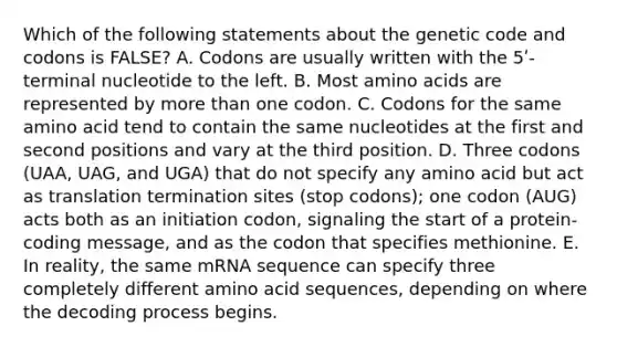 Which of the following statements about the genetic code and codons is FALSE? A. Codons are usually written with the 5ʹ-terminal nucleotide to the left. B. Most amino acids are represented by more than one codon. C. Codons for the same amino acid tend to contain the same nucleotides at the first and second positions and vary at the third position. D. Three codons (UAA, UAG, and UGA) that do not specify any amino acid but act as translation termination sites (stop codons); one codon (AUG) acts both as an initiation codon, signaling the start of a protein-coding message, and as the codon that specifies methionine. E. In reality, the same mRNA sequence can specify three completely different amino acid sequences, depending on where the decoding process begins.