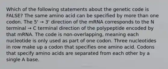 Which of the following statements about the genetic code is FALSE? The same amino acid can be specified by more than one codon. The 5' → 3' direction of the mRNA corresponds to the N terminal → C terminal direction of the polypeptide encoded by that mRNA. The code is non-overlapping, meaning each nucleotide is only used as part of one codon. Three nucleotides in row make up a codon that specifies one amino acid. Codons that specify amino acids are separated from each other by a single A base.