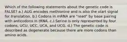 Which of the following statements about the genetic code is FALSE? a.) AUG encodes methionine and is also the start signal for translation. b.) Codons in mRNA are "read" by base pairing with anticodons in tRNA. c.) Serine is only represented by four codons, UCU, UCC, UCA, and UCG. d.) The genetic code is described as degenerate because there are more codons than amino acids.