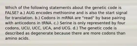 Which of the following statements about the genetic code is FALSE? a.) AUG encodes methionine and is also the start signal for translation. b.) Codons in mRNA are "read" by base pairing with anticodons in tRNA. c.) Serine is only represented by four codons, UCU, UCC, UCA, and UCG. d.) The genetic code is described as degenerate because there are more codons than <a href='https://www.questionai.com/knowledge/k9gb720LCl-amino-acids' class='anchor-knowledge'>amino acids</a>.