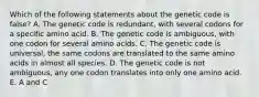 Which of the following statements about the genetic code is false? A. The genetic code is redundant, with several codons for a specific amino acid. B. The genetic code is ambiguous, with one codon for several amino acids. C. The genetic code is universal, the same codons are translated to the same amino acids in almost all species. D. The genetic code is not ambiguous, any one codon translates into only one amino acid. E. A and C