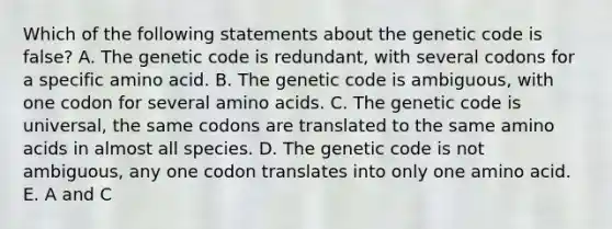 Which of the following statements about the genetic code is false? A. The genetic code is redundant, with several codons for a specific amino acid. B. The genetic code is ambiguous, with one codon for several amino acids. C. The genetic code is universal, the same codons are translated to the same amino acids in almost all species. D. The genetic code is not ambiguous, any one codon translates into only one amino acid. E. A and C