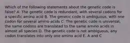 Which of the following statements about the genetic code is false? A. The genetic code is redundant, with several codons for a specific amino acid B. The genetic code is ambiguous, with one codon for several amino acids C. The genetic code is universal, the same codons are translated to the same amino acids in almost all species D. The genetic code is not ambiguous, any codon translates into only one amino acid E. A and C