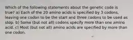 Which of the following statements about the genetic code is true? a) Each of the 20 amino acids is specified by 3 codons, leaving one codon to be the start and three codons to be used as stop. b) Some (but not all) codons specify more than one amino acid. c) Most (but not all) amino acids are specified by more than one codon.