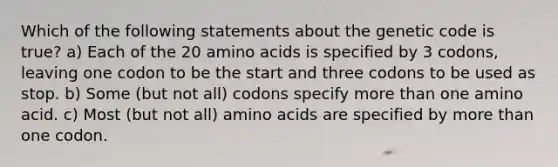 Which of the following statements about the genetic code is true? a) Each of the 20 <a href='https://www.questionai.com/knowledge/k9gb720LCl-amino-acids' class='anchor-knowledge'>amino acids</a> is specified by 3 codons, leaving one codon to be the start and three codons to be used as stop. b) Some (but not all) codons specify <a href='https://www.questionai.com/knowledge/keWHlEPx42-more-than' class='anchor-knowledge'>more than</a> one amino acid. c) Most (but not all) amino acids are specified by more than one codon.