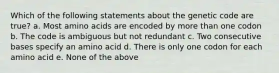 Which of the following statements about the genetic code are true? a. Most amino acids are encoded by more than one codon b. The code is ambiguous but not redundant c. Two consecutive bases specify an amino acid d. There is only one codon for each amino acid e. None of the above