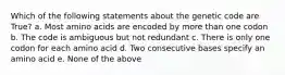 Which of the following statements about the genetic code are True? a. Most amino acids are encoded by more than one codon b. The code is ambiguous but not redundant c. There is only one codon for each amino acid d. Two consecutive bases specify an amino acid e. None of the above