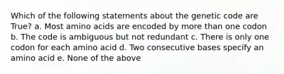 Which of the following statements about the genetic code are True? a. Most <a href='https://www.questionai.com/knowledge/k9gb720LCl-amino-acids' class='anchor-knowledge'>amino acids</a> are encoded by <a href='https://www.questionai.com/knowledge/keWHlEPx42-more-than' class='anchor-knowledge'>more than</a> one codon b. The code is ambiguous but not redundant c. There is only one codon for each amino acid d. Two consecutive bases specify an amino acid e. None of the above