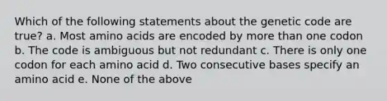 Which of the following statements about the genetic code are true? a. Most amino acids are encoded by more than one codon b. The code is ambiguous but not redundant c. There is only one codon for each amino acid d. Two consecutive bases specify an amino acid e. None of the above