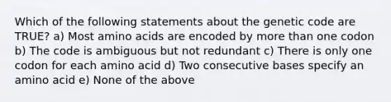 Which of the following statements about the genetic code are TRUE? a) Most amino acids are encoded by more than one codon b) The code is ambiguous but not redundant c) There is only one codon for each amino acid d) Two consecutive bases specify an amino acid e) None of the above