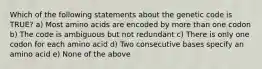 Which of the following statements about the genetic code is TRUE? a) Most amino acids are encoded by more than one codon b) The code is ambiguous but not redundant c) There is only one codon for each amino acid d) Two consecutive bases specify an amino acid e) None of the above