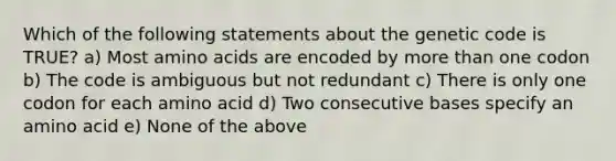 Which of the following statements about the genetic code is TRUE? a) Most amino acids are encoded by more than one codon b) The code is ambiguous but not redundant c) There is only one codon for each amino acid d) Two consecutive bases specify an amino acid e) None of the above