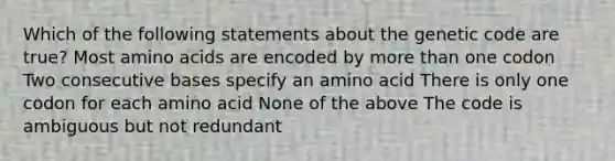 Which of the following statements about the genetic code are true? Most amino acids are encoded by more than one codon Two consecutive bases specify an amino acid There is only one codon for each amino acid None of the above The code is ambiguous but not redundant