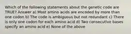 Which of the following statements about the genetic code are TRUE? Answer a) Most amino acids are encoded by more than one codon b) The code is ambiguous but not redundant c) There is only one codon for each amino acid d) Two consecutive bases specify an amino acid e) None of the above