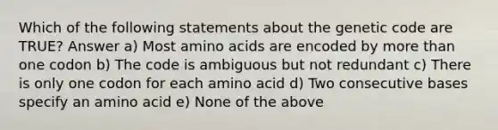 Which of the following statements about the genetic code are TRUE? Answer a) Most amino acids are encoded by more than one codon b) The code is ambiguous but not redundant c) There is only one codon for each amino acid d) Two consecutive bases specify an amino acid e) None of the above