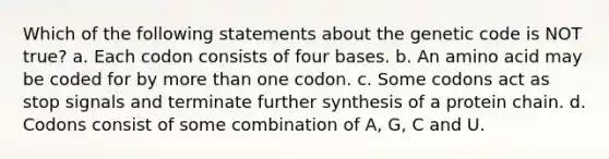 Which of the following statements about the genetic code is NOT true? a. Each codon consists of four bases. b. An amino acid may be coded for by more than one codon. c. Some codons act as stop signals and terminate further synthesis of a protein chain. d. Codons consist of some combination of A, G, C and U.