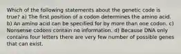 Which of the following statements about the genetic code is true? a) The first position of a codon determines the amino acid. b) An amino acid can be specified for by more than one codon. c) Nonsense codons contain no information. d) Because DNA only contains four letters there are very few number of possible genes that can exist.