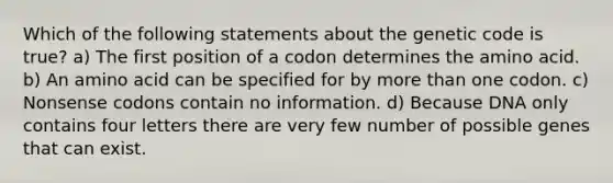 Which of the following statements about the genetic code is true? a) The first position of a codon determines the amino acid. b) An amino acid can be specified for by more than one codon. c) Nonsense codons contain no information. d) Because DNA only contains four letters there are very few number of possible genes that can exist.