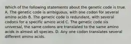 Which of the following statements about the genetic code is true. A. The genetic code is ambiguous, with one codon for several amino acids B. The genetic code is redundant, with several codons for a specific amino acid C. The genetic code sis universal, the same codons are translated to the same amino acids in almost all species. D. Any one codon translates several different amino acids.