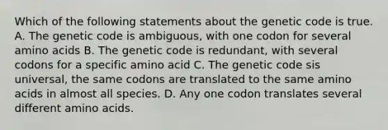 Which of the following statements about the genetic code is true. A. The genetic code is ambiguous, with one codon for several <a href='https://www.questionai.com/knowledge/k9gb720LCl-amino-acids' class='anchor-knowledge'>amino acids</a> B. The genetic code is redundant, with several codons for a specific amino acid C. The genetic code sis universal, the same codons are translated to the same amino acids in almost all species. D. Any one codon translates several different amino acids.