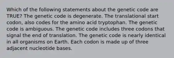 Which of the following statements about the genetic code are TRUE? The genetic code is degenerate. The translational start codon, also codes for the amino acid tryptophan. The genetic code is ambiguous. The genetic code includes three codons that signal the end of translation. The genetic code is nearly identical in all organisms on Earth. Each codon is made up of three adjacent nucleotide bases.