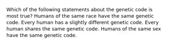 Which of the following statements about the genetic code is most true? Humans of the same race have the same genetic code. Every human has a slightly different genetic code. Every human shares the same genetic code. Humans of the same sex have the same genetic code.