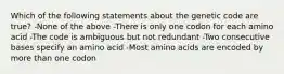 Which of the following statements about the genetic code are true? -None of the above -There is only one codon for each amino acid -The code is ambiguous but not redundant -Two consecutive bases specify an amino acid -Most amino acids are encoded by more than one codon