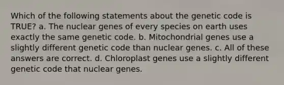 Which of the following statements about the genetic code is TRUE? a. The nuclear genes of every species on earth uses exactly the same genetic code. b. Mitochondrial genes use a slightly different genetic code than nuclear genes. c. All of these answers are correct. d. Chloroplast genes use a slightly different genetic code that nuclear genes.