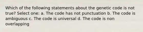 Which of the following statements about the genetic code is not true? Select one: a. The code has not punctuation b. The code is ambiguous c. The code is universal d. The code is non overlapping