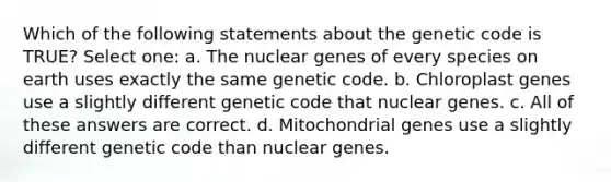 Which of the following statements about the genetic code is TRUE? Select one: a. The nuclear genes of every species on earth uses exactly the same genetic code. b. Chloroplast genes use a slightly different genetic code that nuclear genes. c. All of these answers are correct. d. Mitochondrial genes use a slightly different genetic code than nuclear genes.