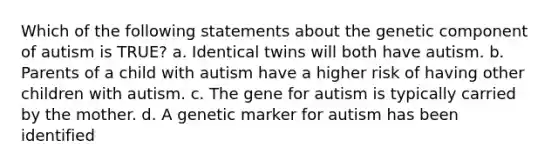 Which of the following statements about the genetic component of autism is TRUE? a. Identical twins will both have autism. b. Parents of a child with autism have a higher risk of having other children with autism. c. The gene for autism is typically carried by the mother. d. A genetic marker for autism has been identified