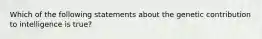 Which of the following statements about the genetic contribution to intelligence is true?