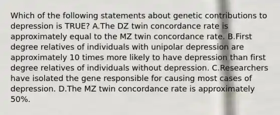 Which of the following statements about genetic contributions to depression is TRUE? A.The DZ twin concordance rate is approximately equal to the MZ twin concordance rate. B.First degree relatives of individuals with unipolar depression are approximately 10 times more likely to have depression than first degree relatives of individuals without depression. C.Researchers have isolated the gene responsible for causing most cases of depression. D.The MZ twin concordance rate is approximately 50%.