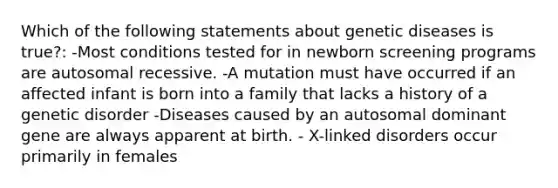 Which of the following statements about genetic diseases is true?: -Most conditions tested for in newborn screening programs are autosomal recessive. -A mutation must have occurred if an affected infant is born into a family that lacks a history of a genetic disorder -Diseases caused by an autosomal dominant gene are always apparent at birth. - X-linked disorders occur primarily in females