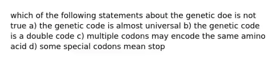 which of the following statements about the genetic doe is not true a) the genetic code is almost universal b) the genetic code is a double code c) multiple codons may encode the same amino acid d) some special codons mean stop