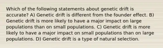 Which of the following statements about genetic drift is accurate? A) Genetic drift is different from the founder effect. B) Genetic drift is more likely to have a major impact on large populations than on small populations. C) Genetic drift is more likely to have a major impact on small populations than on large populations. D) Genetic drift is a type of natural selection.