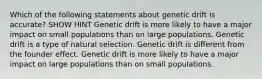 Which of the following statements about genetic drift is accurate? SHOW HINT Genetic drift is more likely to have a major impact on small populations than on large populations. Genetic drift is a type of natural selection. Genetic drift is different from the founder effect. Genetic drift is more likely to have a major impact on large populations than on small populations.